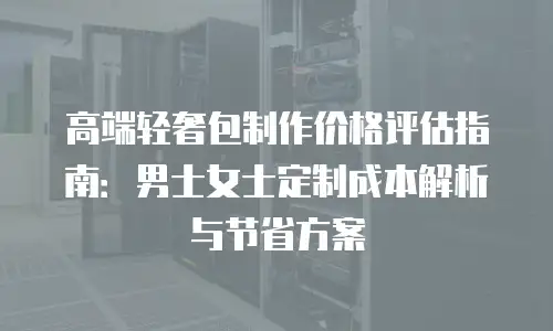 高端轻奢包制作价格评估指南：男士女士定制成本解析与节省方案