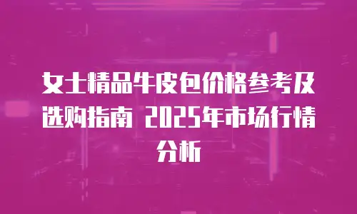 女士精品牛皮包价格参考及选购指南 2025年市场行情分析