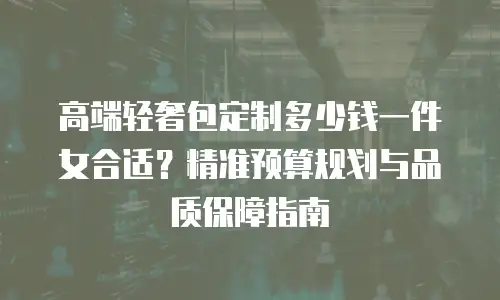 高端轻奢包定制多少钱一件女合适？精准预算规划与品质保障指南