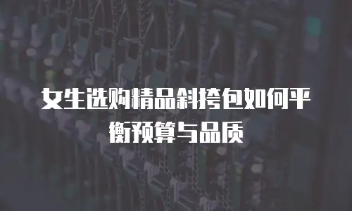 女生选购精品斜挎包如何平衡预算与品质