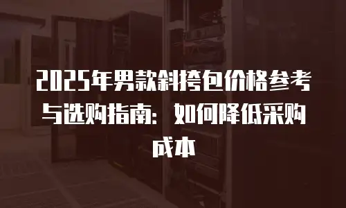 2025年男款斜挎包价格参考与选购指南：如何降低采购成本