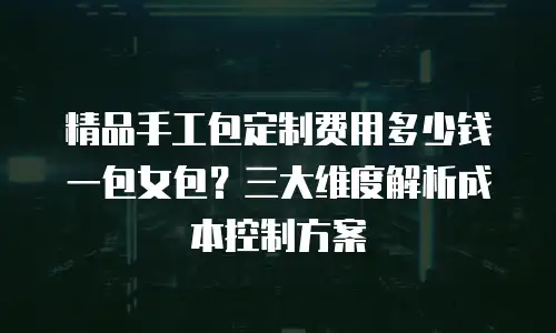 精品手工包定制费用多少钱一包女包？三大维度解析成本控制方案