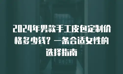 2024年男款手工皮包定制价格多少钱？一条合适女性的选择指南