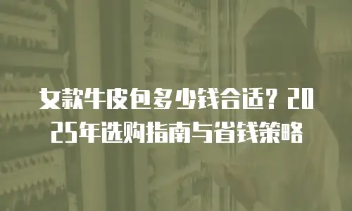 女款牛皮包多少钱合适？2025年选购指南与省钱策略