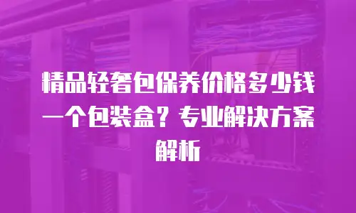 精品轻奢包保养价格多少钱一个包装盒？专业解决方案解析