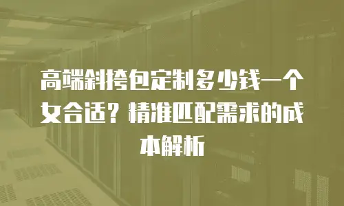 高端斜挎包定制多少钱一个女合适？精准匹配需求的成本解析