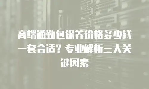 高端通勤包保养价格多少钱一套合适？专业解析三大关键因素