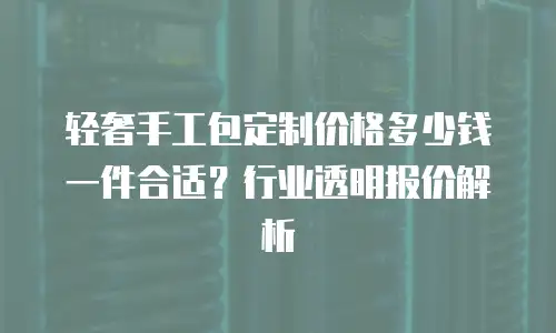 轻奢手工包定制价格多少钱一件合适？行业透明报价解析