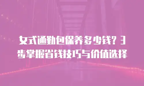 女式通勤包保养多少钱？3步掌握省钱技巧与价值选择