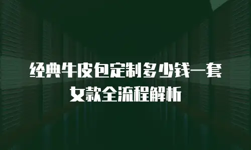 经典牛皮包定制多少钱一套女款全流程解析