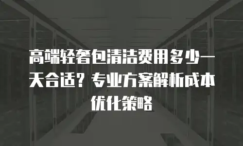 高端轻奢包清洁费用多少一天合适？专业方案解析成本优化策略