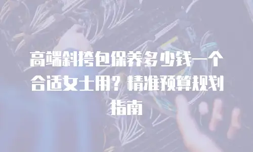 高端斜挎包保养多少钱一个合适女士用？精准预算规划指南