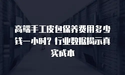 高端手工皮包保养费用多少钱一小时？行业数据揭示真实成本