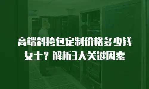 高端斜挎包定制价格多少钱女士？解析3大关键因素