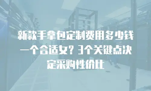 新款手拿包定制费用多少钱一个合适女？3个关键点决定采购性价比