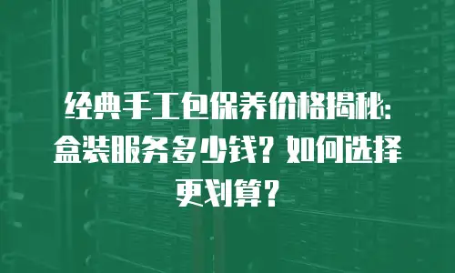 经典手工包保养价格揭秘：盒装服务多少钱？如何选择更划算？