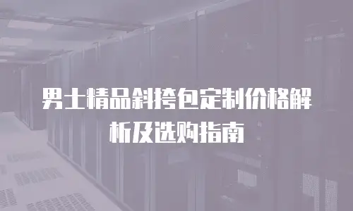 男士精品斜挎包定制价格解析及选购指南