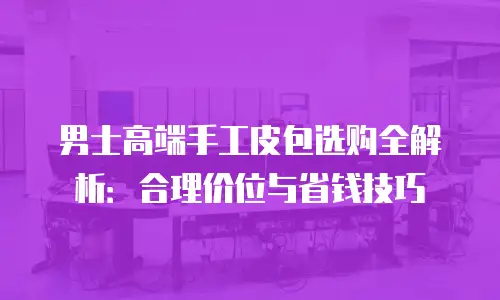 男士高端手工皮包选购全解析：合理价位与省钱技巧