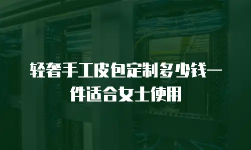 轻奢手工皮包定制多少钱一件适合女士使用