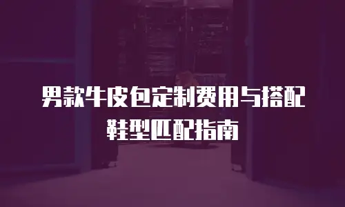 男款牛皮包定制费用与搭配鞋型匹配指南