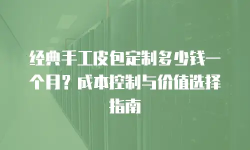 经典手工皮包定制多少钱一个月？成本控制与价值选择指南