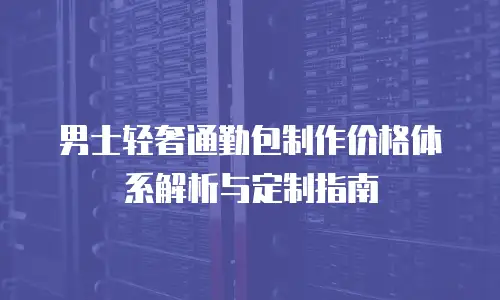 男士轻奢通勤包制作价格体系解析与定制指南