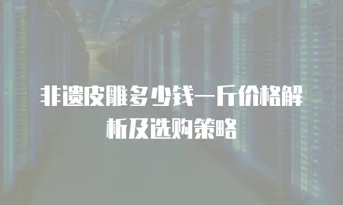 非遗皮雕多少钱一斤价格解析及选购策略