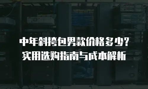 中年斜挎包男款价格多少？实用选购指南与成本解析