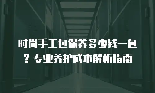 时尚手工包保养多少钱一包？专业养护成本解析指南