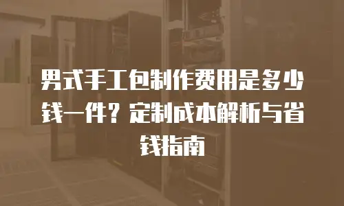 男式手工包制作费用是多少钱一件？定制成本解析与省钱指南