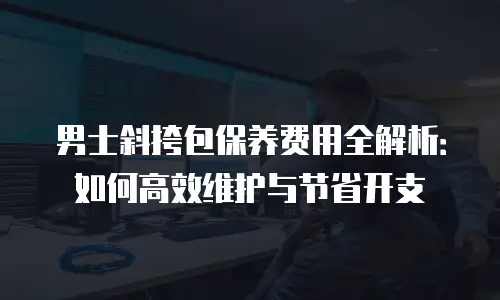 男士斜挎包保养费用全解析：如何高效维护与节省开支