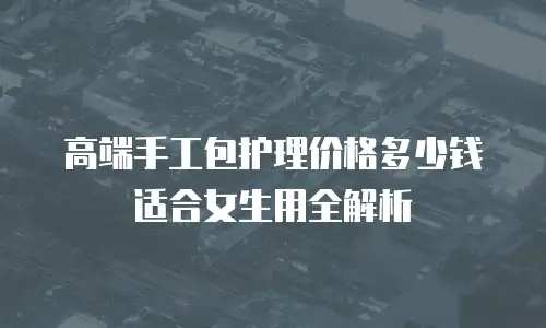 高端手工包护理价格多少钱适合女生用全解析