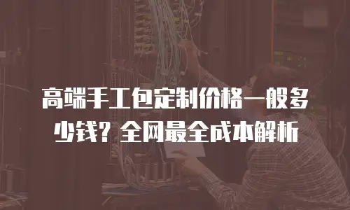 高端手工包定制价格一般多少钱？全网最全成本解析