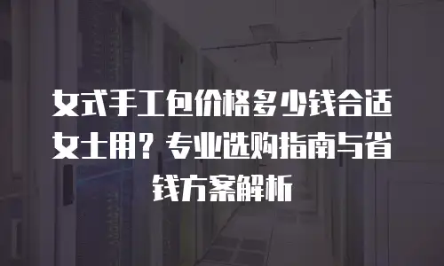 女式手工包价格多少钱合适女士用？专业选购指南与省钱方案解析