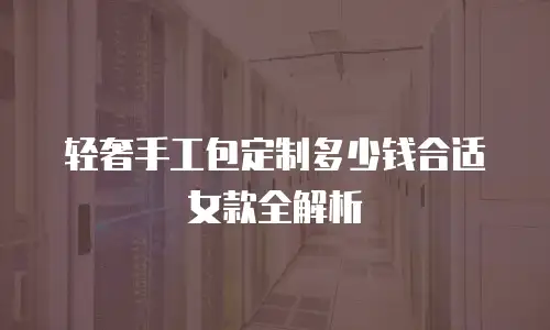 轻奢手工包定制多少钱合适女款全解析
