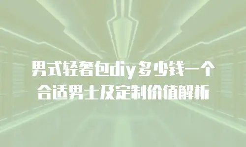 男式轻奢包diy多少钱一个合适男士及定制价值解析