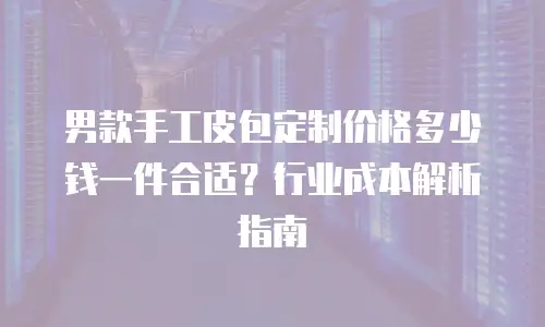 男款手工皮包定制价格多少钱一件合适？行业成本解析指南