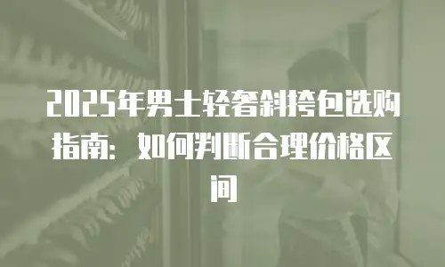 2025年男士轻奢斜挎包选购指南：如何判断合理价格区间