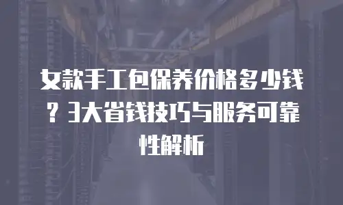 女款手工包保养价格多少钱？3大省钱技巧与服务可靠性解析