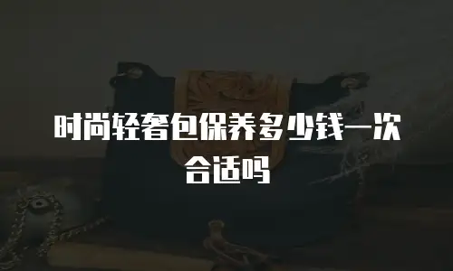 时尚轻奢包保养多少钱一次合适吗