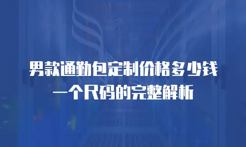 男款通勤包定制价格多少钱一个尺码的完整解析