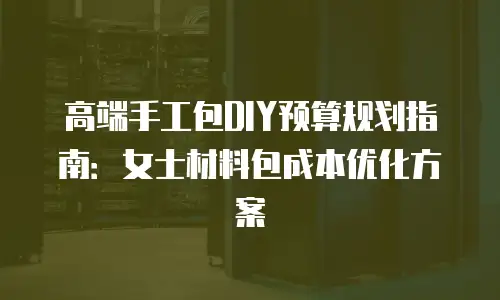 高端手工包DIY预算规划指南：女士材料包成本优化方案