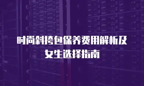 时尚斜挎包保养费用解析及女生选择指南