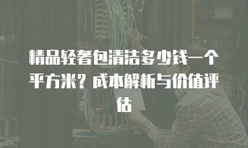 精品轻奢包清洁多少钱一个平方米？成本解析与价值评估