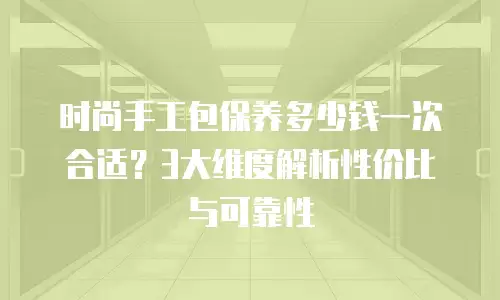 时尚手工包保养多少钱一次合适？3大维度解析性价比与可靠性