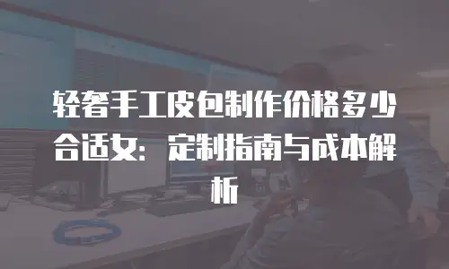 轻奢手工皮包制作价格多少合适女：定制指南与成本解析