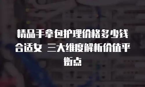 精品手拿包护理价格多少钱合适女 三大维度解析价值平衡点