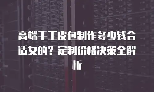 高端手工皮包制作多少钱合适女的？定制价格决策全解析