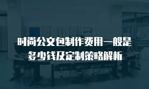 时尚公文包制作费用一般是多少钱及定制策略解析