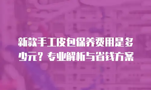 新款手工皮包保养费用是多少元？专业解析与省钱方案